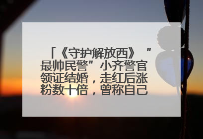 《守护解放西》“最帅民警”小齐警官领证结婚，走红后涨粉数十倍，曾称自己只是普通人