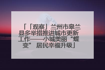 「观察」兰州市皋兰县多举措推进城市更新工作——小城美丽“蝶变” 居民幸福升级