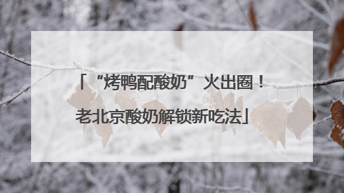 “烤鸭配酸奶”火出圈！老北京酸奶解锁新吃法
