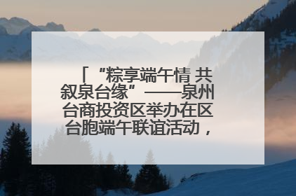 “粽享端午情 共叙泉台缘”——泉州台商投资区举办在区台胞端午联谊活动，共话同源深情