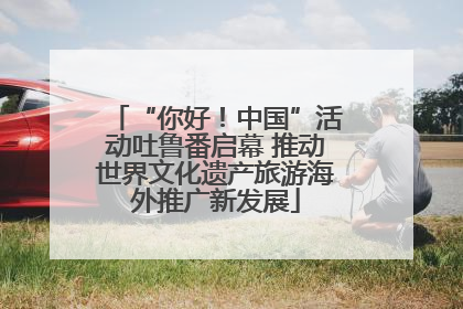 “你好！中国”活动吐鲁番启幕 推动世界文化遗产旅游海外推广新发展