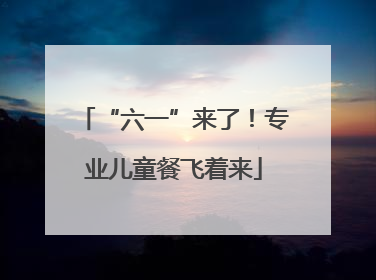 “六一”来了！专业儿童餐飞着来