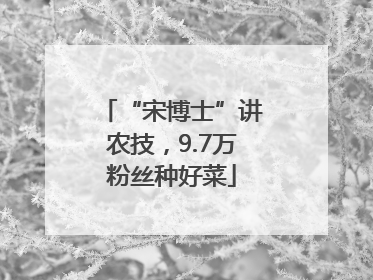 “宋博士”讲农技，9.7万粉丝种好菜