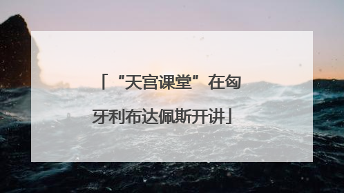 “天宫课堂”在匈牙利布达佩斯开讲