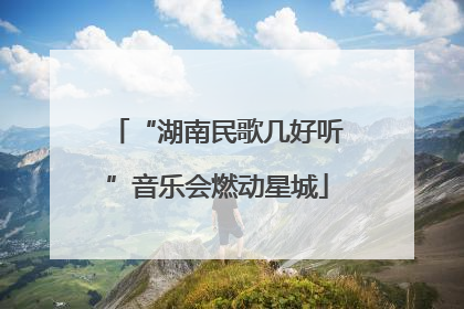 “湖南民歌几好听”音乐会燃动星城