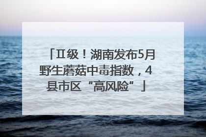 Ⅱ级！湖南发布5月野生蘑菇中毒指数，4县市区“高风险”