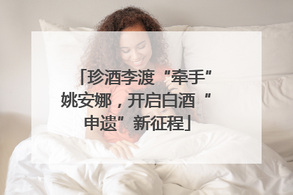 珍酒李渡“牵手”姚安娜，开启白酒“申遗”新征程