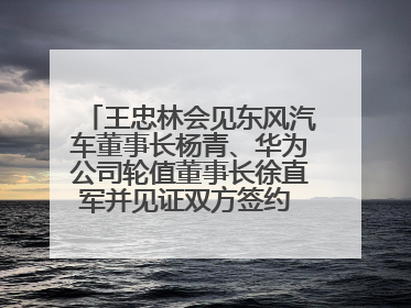 王忠林会见东风汽车董事长杨青、华为公司轮值董事长徐直军并见证双方签约 推动优势互补 实现共赢发展