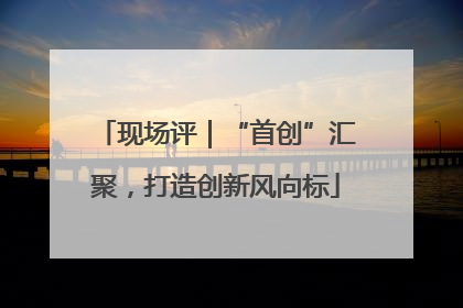 现场评｜“首创”汇聚，打造创新风向标