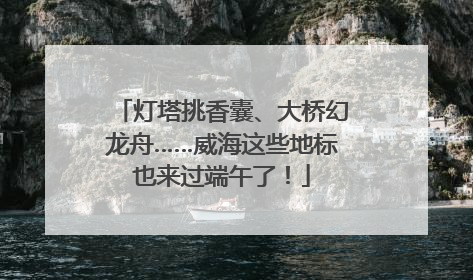 灯塔挑香囊、大桥幻龙舟……威海这些地标也来过端午了！