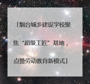 烟台城乡建设学校聚焦“超级工匠”基地，点赞劳动教育新模式