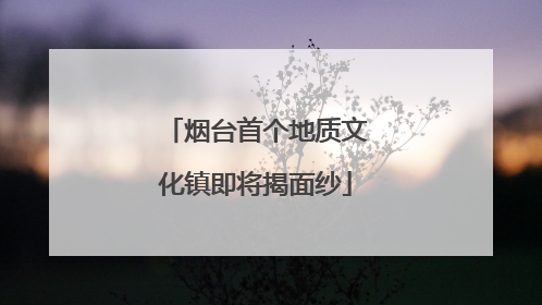 烟台首个地质文化镇即将揭面纱