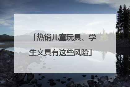 热销儿童玩具、学生文具有这些风险