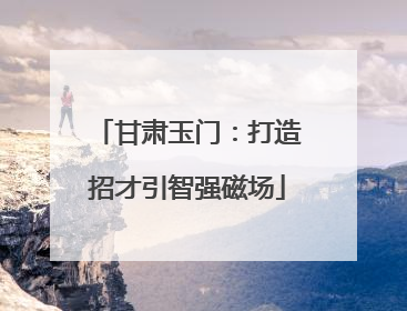甘肃玉门：打造招才引智强磁场