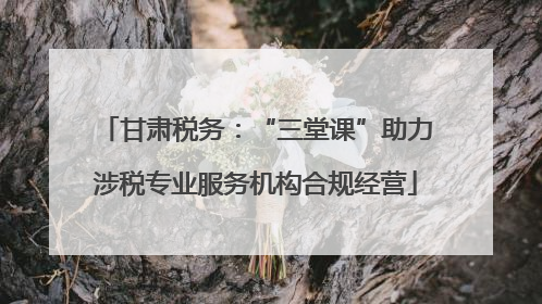 甘肃税务：“三堂课”助力涉税专业服务机构合规经营