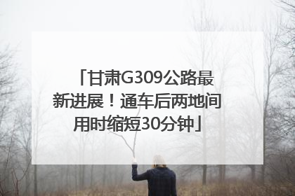 甘肃G309公路最新进展！通车后两地间用时缩短30分钟
