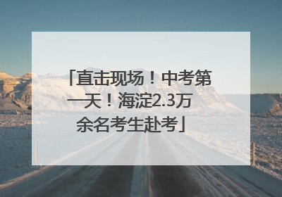 直击现场！中考第一天！海淀2.3万余名考生赴考