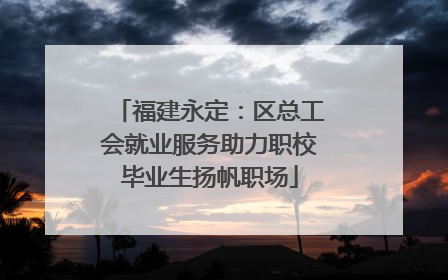 福建永定：区总工会就业服务助力职校毕业生扬帆职场