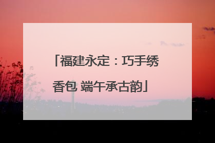 福建永定：巧手绣香包 端午承古韵