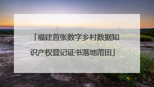福建首张数字乡村数据知识产权登记证书落地莆田