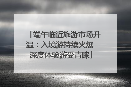 端午临近旅游市场升温：入境游持续火爆 深度体验游受青睐