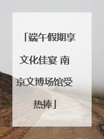 端午假期享文化佳宴 南京文博场馆受热捧