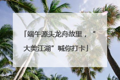 端午源头龙舟故里，“大美江湖”喊你打卡
