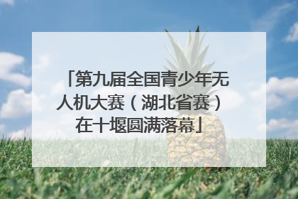 第九届全国青少年无人机大赛（湖北省赛）在十堰圆满落幕
