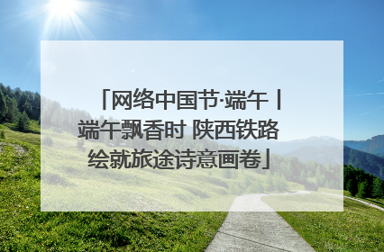 网络中国节·端午丨端午飘香时 陕西铁路绘就旅途诗意画卷