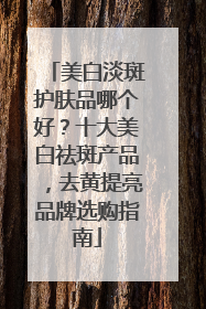 美白淡斑护肤品哪个好？十大美白祛斑产品，去黄提亮品牌选购指南