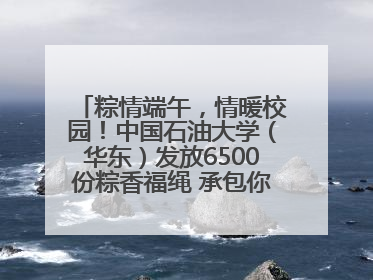 粽情端午，情暖校园！中国石油大学（华东）发放6500份粽香福绳 承包你的节日仪式感