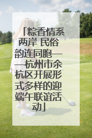 粽香情系两岸 民俗韵连同胞——杭州市余杭区开展形式多样的迎端午联谊活动