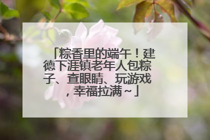 粽香里的端午！建德下涯镇老年人包粽子、查眼睛、玩游戏，幸福拉满～