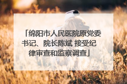 绵阳市人民医院原党委书记、院长陈斌 接受纪律审查和监察调查