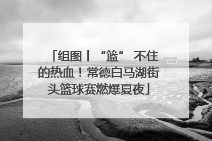 组图丨“篮” 不住的热血！常德白马湖街头篮球赛燃爆夏夜