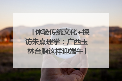 体验传统文化+探访朱熹理学：广西玉林台胞这样迎端午