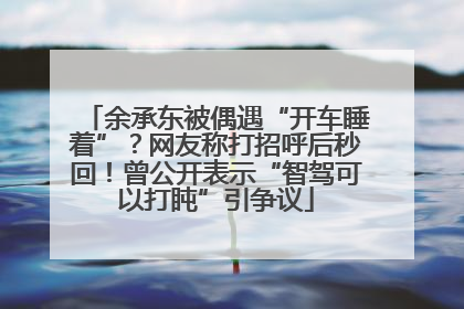 余承东被偶遇“开车睡着”？网友称打招呼后秒回！曾公开表示“智驾可以打盹”引争议