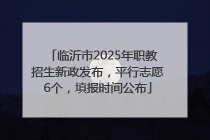 临沂市2025年职教招生新政发布，平行志愿6个，填报时间公布