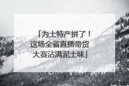 为土特产拼了！这场全省直播带货大赛沾满泥土味