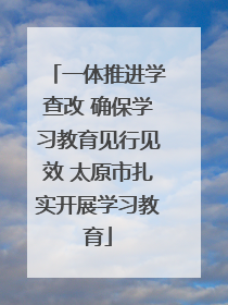 一体推进学查改 确保学习教育见行见效 太原市扎实开展学习教育