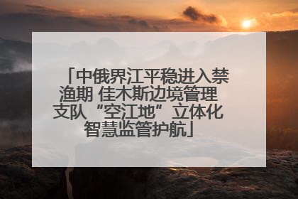 中俄界江平稳进入禁渔期 佳木斯边境管理支队“空江地”立体化智慧监管护航