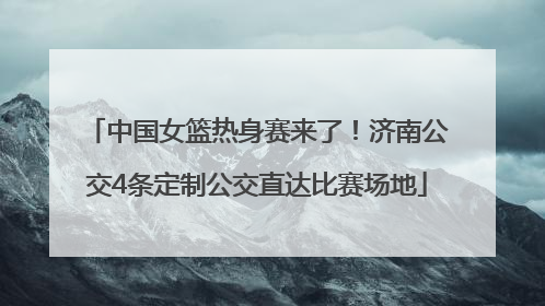 中国女篮热身赛来了！济南公交4条定制公交直达比赛场地