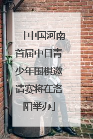 中国河南首届中日青少年围棋邀请赛将在洛阳举办