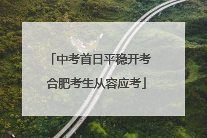 中考首日平稳开考 合肥考生从容应考