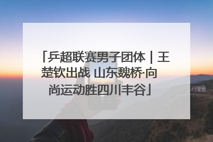 乒超联赛男子团体｜王楚钦出战 山东魏桥·向尚运动胜四川丰谷