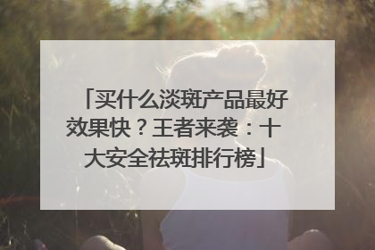 买什么淡斑产品最好效果快？王者来袭：十大安全祛斑排行榜