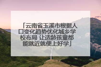 云南省玉溪市根据人口变化趋势优化城乡学校布局 让适龄孩童都能就近就便上好学