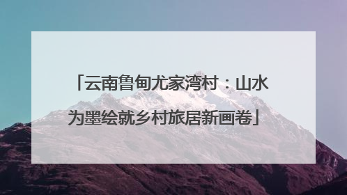 云南鲁甸尤家湾村：山水为墨绘就乡村旅居新画卷