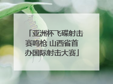 亚洲杯飞碟射击赛鸣枪 山西省首办国际射击大赛