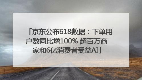 京东公布618数据：下单用户数同比增100% 超百万商家和6亿消费者受益AI